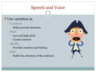Speech and Voice
Use variation in


Loudness




Pitch





Low and high pitch
Creates interest

Quality




Helps provide attention

Provides emotion and feeling

Rate


Holds the attention of the audience

 