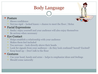 Body Language
 Posture
 Shows confidence
 Not too rigid – locked knees = chance to meet the floor / Relax
 Facial Expressions
 Smile/ enjoy yourself and your audience will also enjoy themselves
 Be serious when necessary
 Eye Contact
 Helps establish a relationship with your audience
 Makes them feel included
 Too nervous – look directly above their heads
 Look for signals from your audience – do they look confused? bored? Excited?
 Keep head up – Don’t talk to the floor
 Gestures
 Use your head, hands and arms – helps to emphasize ideas and feelings
 Should come naturally

 