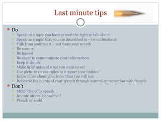 Last minute tips
 Do
 Speak on a topic you have earned the right to talk about
 Speak on a topic that you are interested in – be enthusiastic
 Talk from your heart – not from your mouth
 Be sincere
 Be honest
 Be eager to communicate your information
 Keep it simple
 Make brief notes of what you want to say
 Use pictures or examples to support your opinion
 Know more about your topic than you will use
 Rehearse the points of your speech through normal conversation with friends
 Don’t
 Memorize your speech
 Imitate others, be yourself
 Preach or scold

 