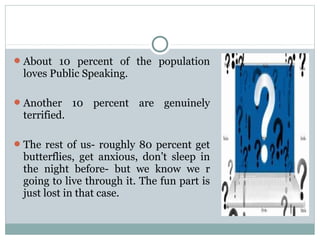 About 10 percent of the population

loves Public Speaking.
 Another

terrified.

10 percent are genuinely

 The rest of us- roughly 80 percent get

butterflies, get anxious, don’t sleep in
the night before- but we know we r
going to live through it. The fun part is
just lost in that case.

 
