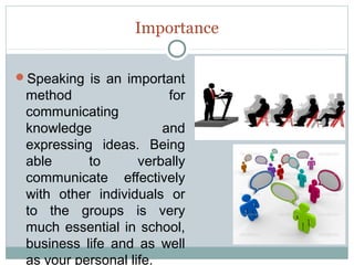 Importance
Speaking is an important

method
for
communicating
knowledge
and
expressing ideas. Being
able
to
verbally
communicate effectively
with other individuals or
to the groups is very
much essential in school,
business life and as well
as your personal life.

 