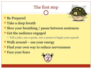 The first step
Be Prepared
Take a deep breath
Slow your breathing / pause between sentences
Get the audience engaged


Tell a joke, use a quote, use a poem to begin your speech

Walk around – use your energy
Find your own way to reduce nervousness
Face your fears

 