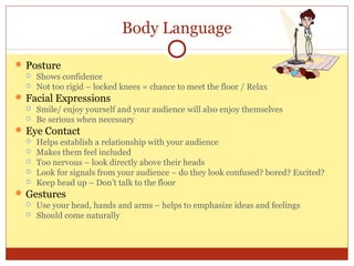 Body Language
 Posture
 Shows confidence
 Not too rigid – locked knees = chance to meet the floor / Relax
 Facial Expressions
 Smile/ enjoy yourself and your audience will also enjoy themselves
 Be serious when necessary
 Eye Contact
 Helps establish a relationship with your audience
 Makes them feel included
 Too nervous – look directly above their heads
 Look for signals from your audience – do they look confused? bored? Excited?
 Keep head up – Don’t talk to the floor
 Gestures
 Use your head, hands and arms – helps to emphasize ideas and feelings
 Should come naturally

 