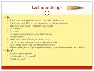Last minute tips
 Do
 Speak on a topic you have earned the right to talk about
 Speak on a topic that you are interested in – be enthusiastic
 Talk from your heart – not from your mouth
 Be sincere
 Be honest
 Be eager to communicate your information
 Keep it simple
 Make brief notes of what you want to say
 Use pictures or examples to support your opinion
 Know more about your topic than you will use
 Rehearse the points of your speech through normal conversation with friends
 Don’t
 Memorize your speech
 Imitate others, be yourself
 Preach or scold

 