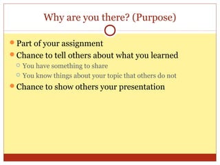 Why are you there? (Purpose)
Part of your assignment
Chance to tell others about what you learned



You have something to share
You know things about your topic that others do not

Chance to show others your presentation

 