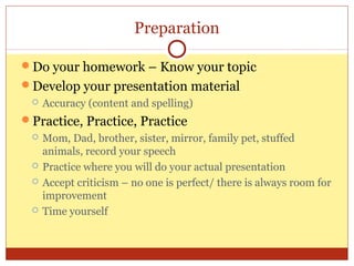 Preparation
Do your homework – Know your topic
Develop your presentation material


Accuracy (content and spelling)

Practice, Practice, Practice







Mom, Dad, brother, sister, mirror, family pet, stuffed
animals, record your speech
Practice where you will do your actual presentation
Accept criticism – no one is perfect/ there is always room for
improvement
Time yourself

 