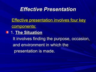 Effective PresentationEffective Presentation
Effective presentation involves four keyEffective presentation involves four key
components:components:
1.1. The SituationThe Situation
It involves finding the purpose, occasion,It involves finding the purpose, occasion,
and environment in which theand environment in which the
presentation is made.presentation is made.
 