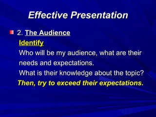 Effective PresentationEffective Presentation
2.2. The AudienceThe Audience
IdentifyIdentify
Who will be my audience, what are theirWho will be my audience, what are their
needs and expectations.needs and expectations.
What is their knowledge about the topic?What is their knowledge about the topic?
Then, try to exceed their expectations.Then, try to exceed their expectations.
 