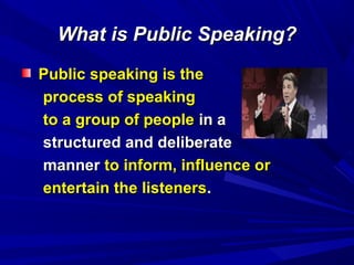 What is Public Speaking?What is Public Speaking?
Public speaking is thePublic speaking is the
process of speakingprocess of speaking
to a group of peopleto a group of people in ain a
structured and deliberatestructured and deliberate
mannermanner to inform, influence orto inform, influence or
entertain the listenersentertain the listeners..
 