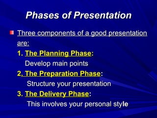 Phases of PresentationPhases of Presentation
Three components of a good presentationThree components of a good presentation
are:are:
1.1. The Planning PhaseThe Planning Phase::
Develop main pointsDevelop main points
22. The Preparation Phase. The Preparation Phase::
Structure your presentationStructure your presentation
3.3. The Delivery PhaseThe Delivery Phase::
This involves your personal styThis involves your personal stylele
 