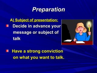 PreparationPreparation
AA) Subject of presentation:) Subject of presentation:
Decide in advance yourDecide in advance your
message or subject ofmessage or subject of
talktalk
Have a strong convictionHave a strong conviction
on what you want to talk.on what you want to talk.
 