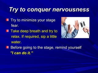Try to conquer nervousnessTry to conquer nervousness
Try to minimize your stageTry to minimize your stage
fear.fear.
Take deep breath and try toTake deep breath and try to
relax. If required, sip a littlerelax. If required, sip a little
water.water.
Before going to the stage, remind yourselfBefore going to the stage, remind yourself
””I can do it.”I can do it.”
 