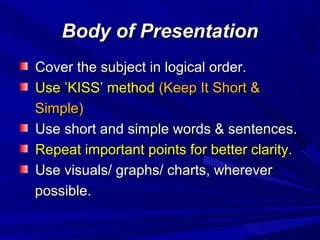 Body of PresentationBody of Presentation
Cover the subject in logical order.Cover the subject in logical order.
Use ’KISS’ methodUse ’KISS’ method (Keep It Short &(Keep It Short &
Simple)Simple)
Use short and simple words & sentences.Use short and simple words & sentences.
Repeat important points for better clarity.Repeat important points for better clarity.
Use visuals/ graphs/ charts, whereverUse visuals/ graphs/ charts, wherever
possible.possible.
 