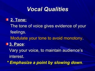 Vocal QualitiesVocal Qualities
2. Tone:2. Tone:
The tone of voice gives evidence of yourThe tone of voice gives evidence of your
feelings.feelings.
Modulate your tone to avoid monotonyModulate your tone to avoid monotony..
3. Pace3. Pace::
Vary your voice, to maintain audience’sVary your voice, to maintain audience’s
interest.interest.
* Emphasize a point by slowing down* Emphasize a point by slowing down..
 