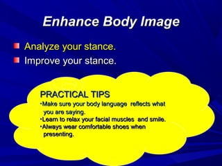 Enhance Body ImageEnhance Body Image
Analyze your stance.Analyze your stance.
Improve your stance.Improve your stance.
PRACTICAL TIPSPRACTICAL TIPS
•Make sure your body language reflects whatMake sure your body language reflects what
you are saying.you are saying.
•Learn to relax your facial muscles and smile.Learn to relax your facial muscles and smile.
•Always wear comfortable shoes whenAlways wear comfortable shoes when
presenting.presenting.
 