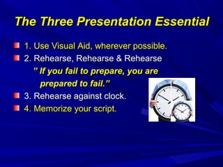 The Three Presentation EssentialThe Three Presentation Essential
1. Use Visual Aid, wherever possible.1. Use Visual Aid, wherever possible.
2. Rehearse, Rehearse & Rehearse2. Rehearse, Rehearse & Rehearse
”” If you fail to prepare, you areIf you fail to prepare, you are
prepared to fail.”prepared to fail.”
3. Rehearse against clock.3. Rehearse against clock.
4. Memorize your script.4. Memorize your script.
 