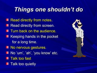 Things one shouldn’t doThings one shouldn’t do
Read directly from notesRead directly from notes..
Read directly from screen.Read directly from screen.
Turn back on the audience.Turn back on the audience.
Keeping hands in the pocketKeeping hands in the pocket
for a long time.for a long time.
No nervous gestures.No nervous gestures.
No ’um’, ’ah’, ’you know’ etc.No ’um’, ’ah’, ’you know’ etc.
Talk too fastTalk too fast
Talk too quietlyTalk too quietly
 