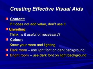 Creating Effective Visual AidsCreating Effective Visual Aids
Content:Content:
If it does not add value, don’t use it.If it does not add value, don’t use it.
UnveilingUnveiling::
ThinkThink, is it useful or necessary?, is it useful or necessary?
Colour:Colour:
Know your room and lightingKnow your room and lighting
Dark roomDark room – use light font on dark background– use light font on dark background
Bright roomBright room –– use dark font on light backgrounduse dark font on light background
 