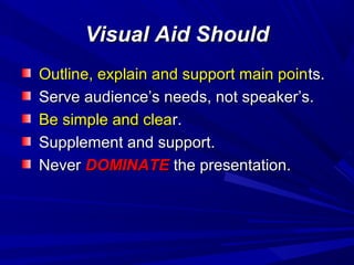 Visual Aid ShouldVisual Aid Should
Outline, explain and support main poinOutline, explain and support main points.ts.
Serve audience’s needs, not speaker’s.Serve audience’s needs, not speaker’s.
Be simple and cleaBe simple and clear.r.
Supplement and support.Supplement and support.
NeverNever DOMINATEDOMINATE the presentation.the presentation.
 