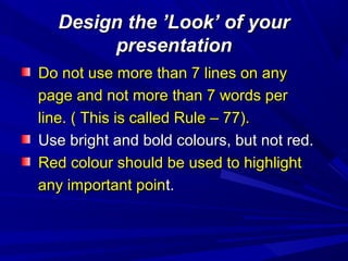 Design the ’Look’ of yourDesign the ’Look’ of your
presentationpresentation
Do not use more than 7 lines on anyDo not use more than 7 lines on any
page and not more than 7 words perpage and not more than 7 words per
line. ( This is called Rule – 77).line. ( This is called Rule – 77).
Use bright and bold colours, but not red.Use bright and bold colours, but not red.
Red colour should be used to highlightRed colour should be used to highlight
any important poinany important point.t.
 