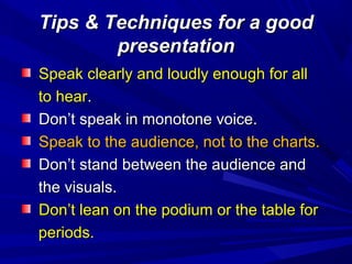 Tips & Techniques for a goodTips & Techniques for a good
presentationpresentation
Speak clearly and loudly enough for allSpeak clearly and loudly enough for all
to hearto hear..
Don’t speak in monotone voice.Don’t speak in monotone voice.
Speak to the audience, not to the charts.Speak to the audience, not to the charts.
Don’t stand between the audience andDon’t stand between the audience and
the visuals.the visuals.
Don’t lean on the podium or the table forDon’t lean on the podium or the table for
periods.periods.
 