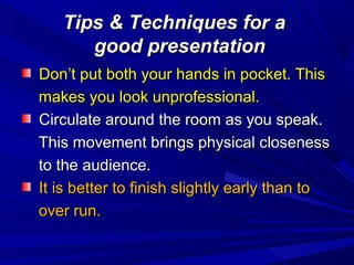 Tips & Techniques for aTips & Techniques for a
good presentationgood presentation
Don’t put both your hands in pocket. ThisDon’t put both your hands in pocket. This
makes you look unprofessional.makes you look unprofessional.
Circulate around the room as you speak.Circulate around the room as you speak.
This movement brings physical closenessThis movement brings physical closeness
to the audience.to the audience.
It is better to finish slightly early than toIt is better to finish slightly early than to
over run.over run.
 