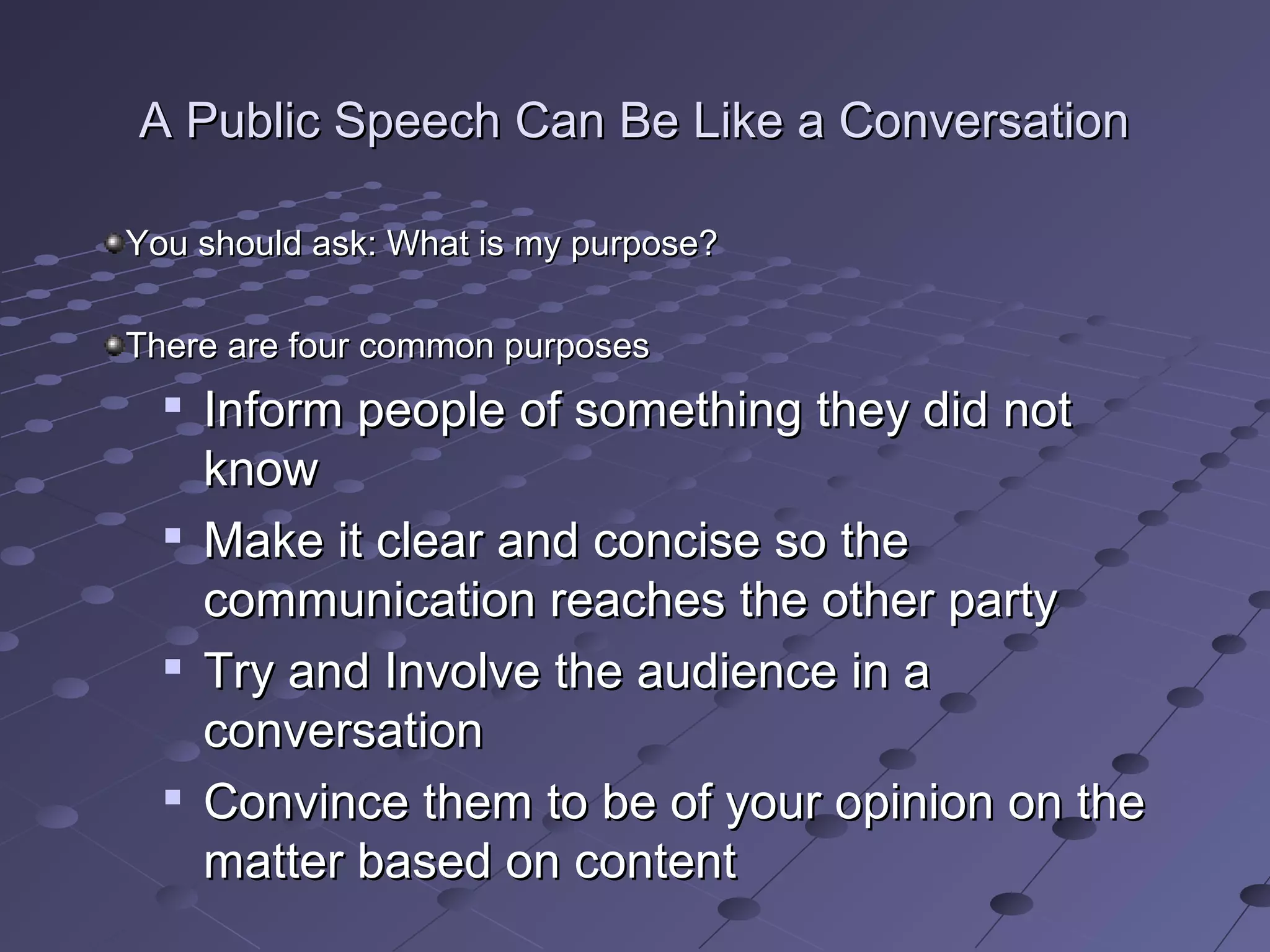 A Public Speech Can Be Like a ConversationA Public Speech Can Be Like a Conversation
You should ask: What is my purpose?You should ask: What is my purpose?
There are four common purposesThere are four common purposes

Inform people of something they did notInform people of something they did not
knowknow

Make it clear and concise so theMake it clear and concise so the
communication reaches the other partycommunication reaches the other party

Try and Involve the audience in aTry and Involve the audience in a
conversationconversation

Convince them to be of your opinion on theConvince them to be of your opinion on the
matter based on contentmatter based on content
 