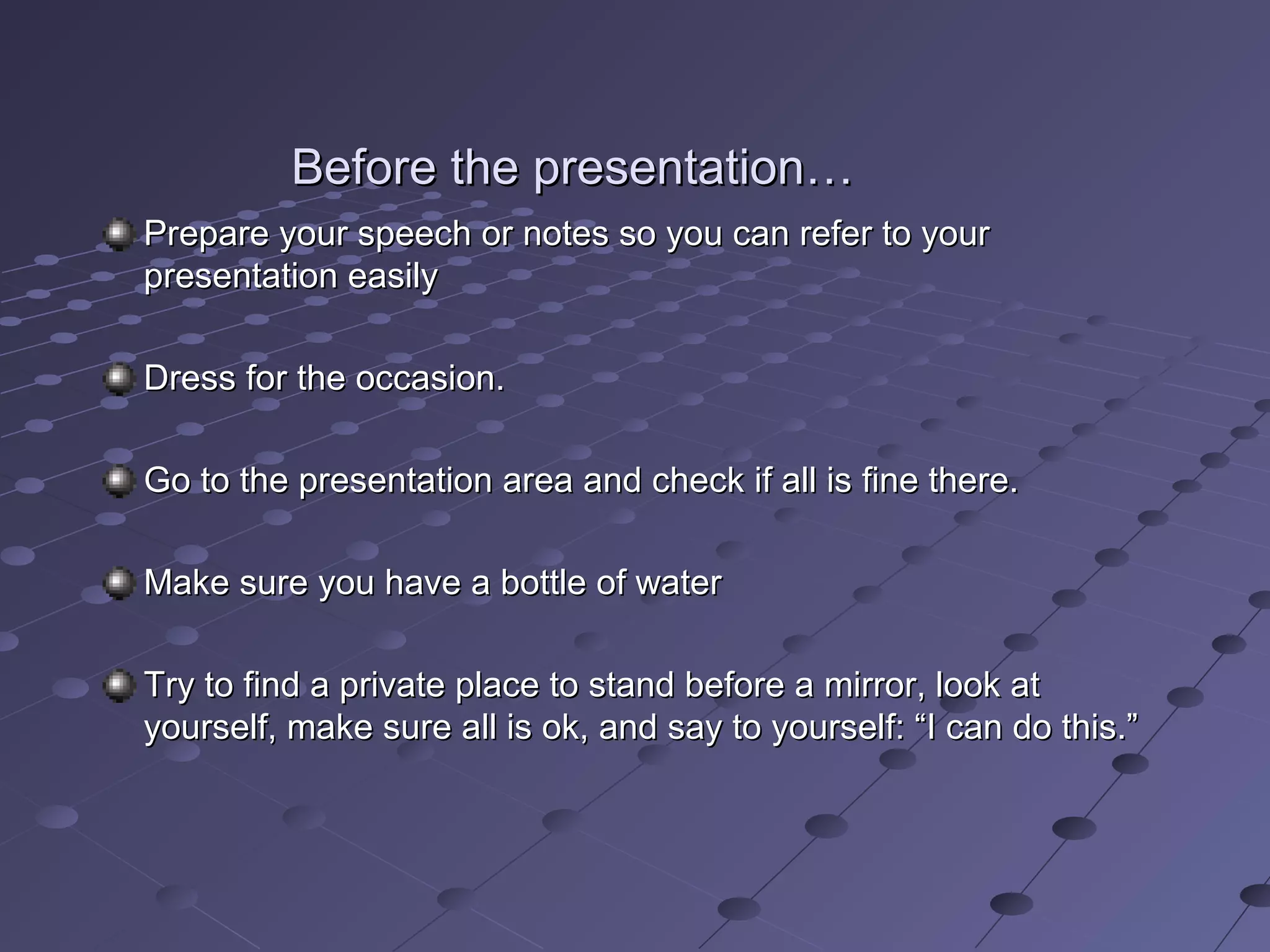 Before the presentation…Before the presentation…
Prepare your speech or notes so you can refer to yourPrepare your speech or notes so you can refer to your
presentation easilypresentation easily
Dress for the occasion.Dress for the occasion.
Go to the presentation area and check if all is fine there.Go to the presentation area and check if all is fine there.
Make sure you have a bottle of waterMake sure you have a bottle of water
Try to find a private place to stand before a mirror, look atTry to find a private place to stand before a mirror, look at
yourself, make sure all is ok, and say to yourself: “I can do this.”yourself, make sure all is ok, and say to yourself: “I can do this.”
 