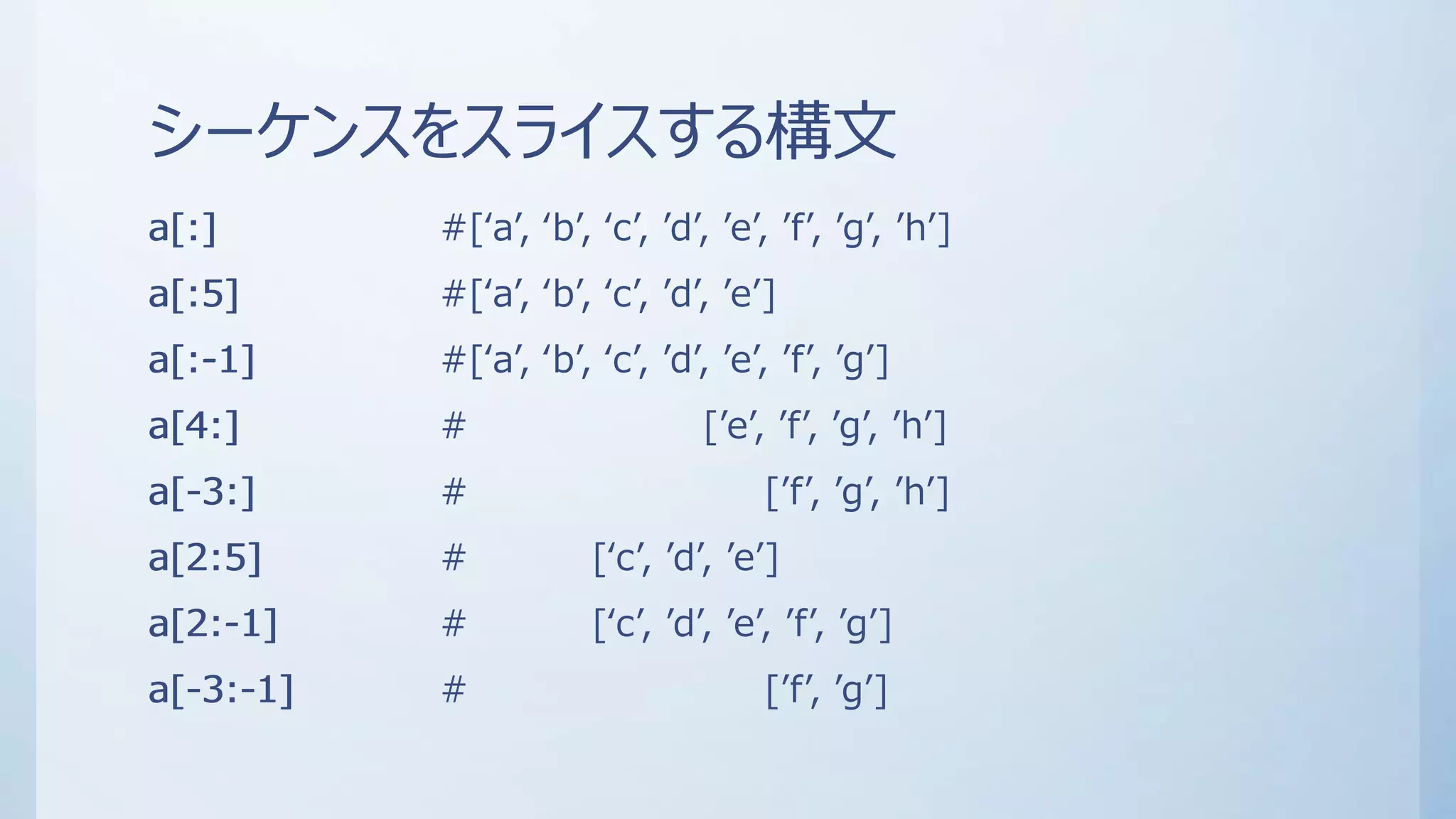 シーケンスをスライスする構文
a[:] #[‘a’, ‘b’, ‘c’, ’d’, ’e’, ’f’, ’g’, ’h’]
a[:5] #[‘a’, ‘b’, ‘c’, ’d’, ’e’]
a[:-1] #[‘a’, ‘b’, ‘c’, ’d’, ’e’, ’f’, ’g’]
a[4:] # [’e’, ’f’, ’g’, ’h’]
a[-3:] # [’f’, ’g’, ’h’]
a[2:5] # [‘c’, ’d’, ’e’]
a[2:-1] # [‘c’, ’d’, ’e’, ’f’, ’g’]
a[-3:-1] # [’f’, ’g’]
a[:]
a[:5]
a[:-1]
a[4:]
a[-3:]
a[2:5]
a[2:-1]
a[-3:-1]
 
