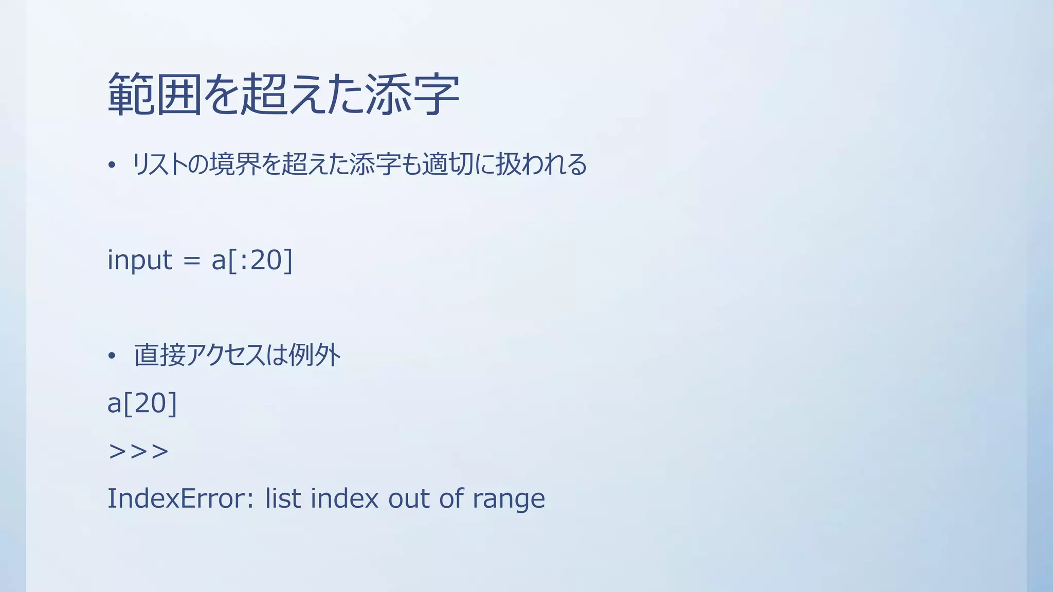 範囲を超えた添字
• リストの境界を超えた添字も適切に扱われる
input = a[:20]
• 直接アクセスは例外
a[20]
>>>
IndexError: list index out of range
 