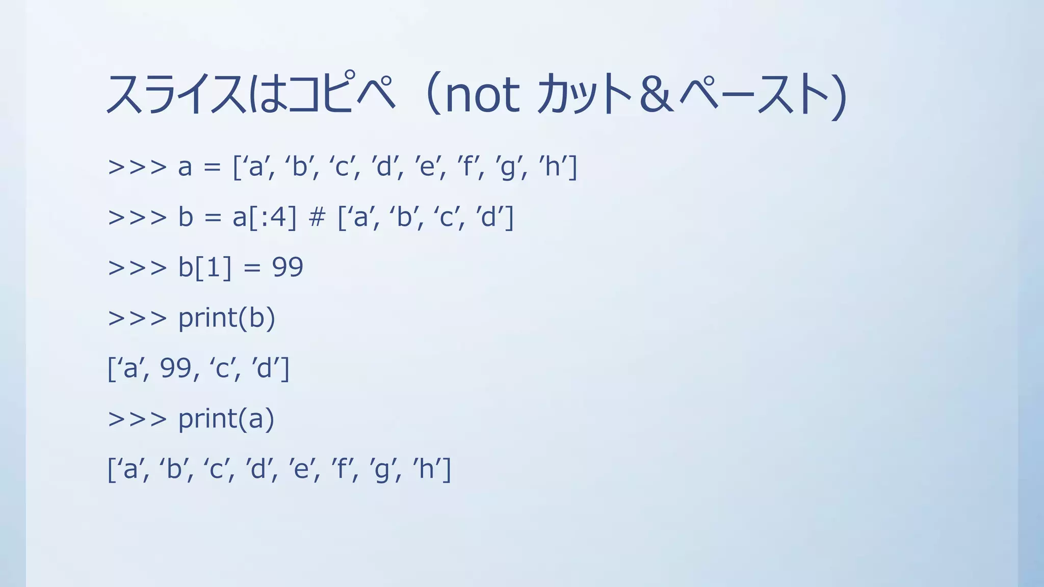 スライスはコピペ（not カット＆ペースト)
>>> a = [‘a’, ‘b’, ‘c’, ’d’, ’e’, ’f’, ’g’, ’h’]
>>> b = a[:4] # [‘a’, ‘b’, ‘c’, ’d’]
>>> b[1] = 99
>>> print(b)
[‘a’, 99, ‘c’, ’d’]
>>> print(a)
[‘a’, ‘b’, ‘c’, ’d’, ’e’, ’f’, ’g’, ’h’]
 