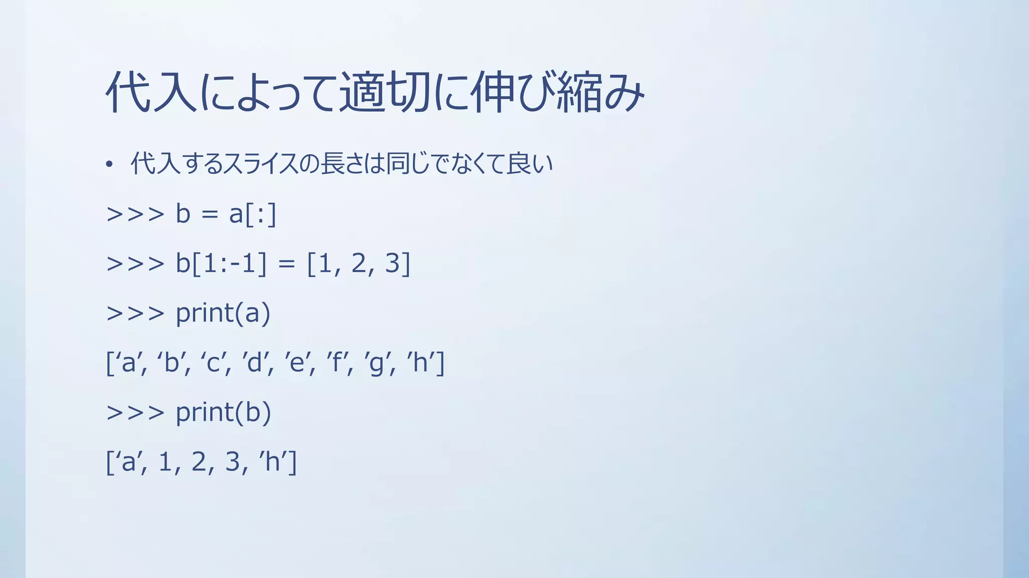 代入によって適切に伸び縮み
• 代入するスライスの長さは同じでなくて良い
>>> b = a[:]
>>> b[1:-1] = [1, 2, 3]
>>> print(a)
[‘a’, ‘b’, ‘c’, ’d’, ’e’, ’f’, ’g’, ’h’]
>>> print(b)
[‘a’, 1, 2, 3, ’h’]
 