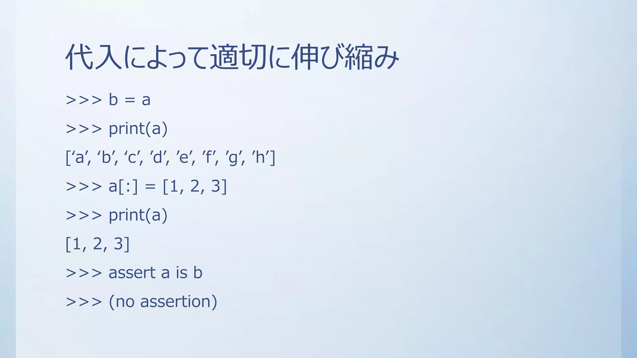 代入によって適切に伸び縮み
>>> b = a
>>> print(a)
[‘a’, ‘b’, ‘c’, ’d’, ’e’, ’f’, ’g’, ’h’]
>>> a[:] = [1, 2, 3]
>>> print(a)
[1, 2, 3]
>>> assert a is b
>>> (no assertion)
 