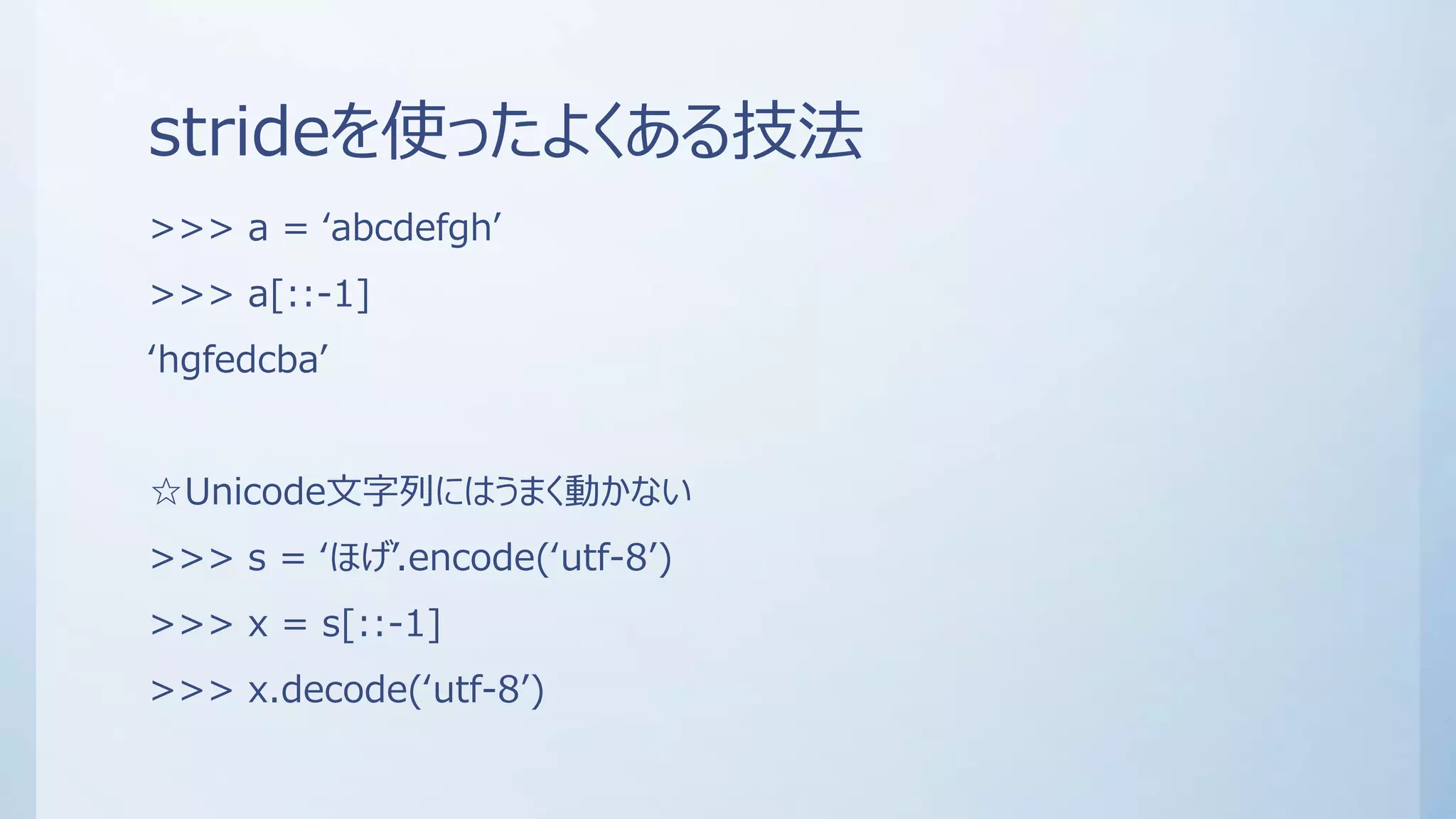 strideを使ったよくある技法
>>> a = ‘abcdefgh’
>>> a[::-1]
‘hgfedcba’
☆Unicode文字列にはうまく動かない
>>> s = ‘ほげ’.encode(‘utf-8’)
>>> x = s[::-1]
>>> x.decode(‘utf-8’)
 
