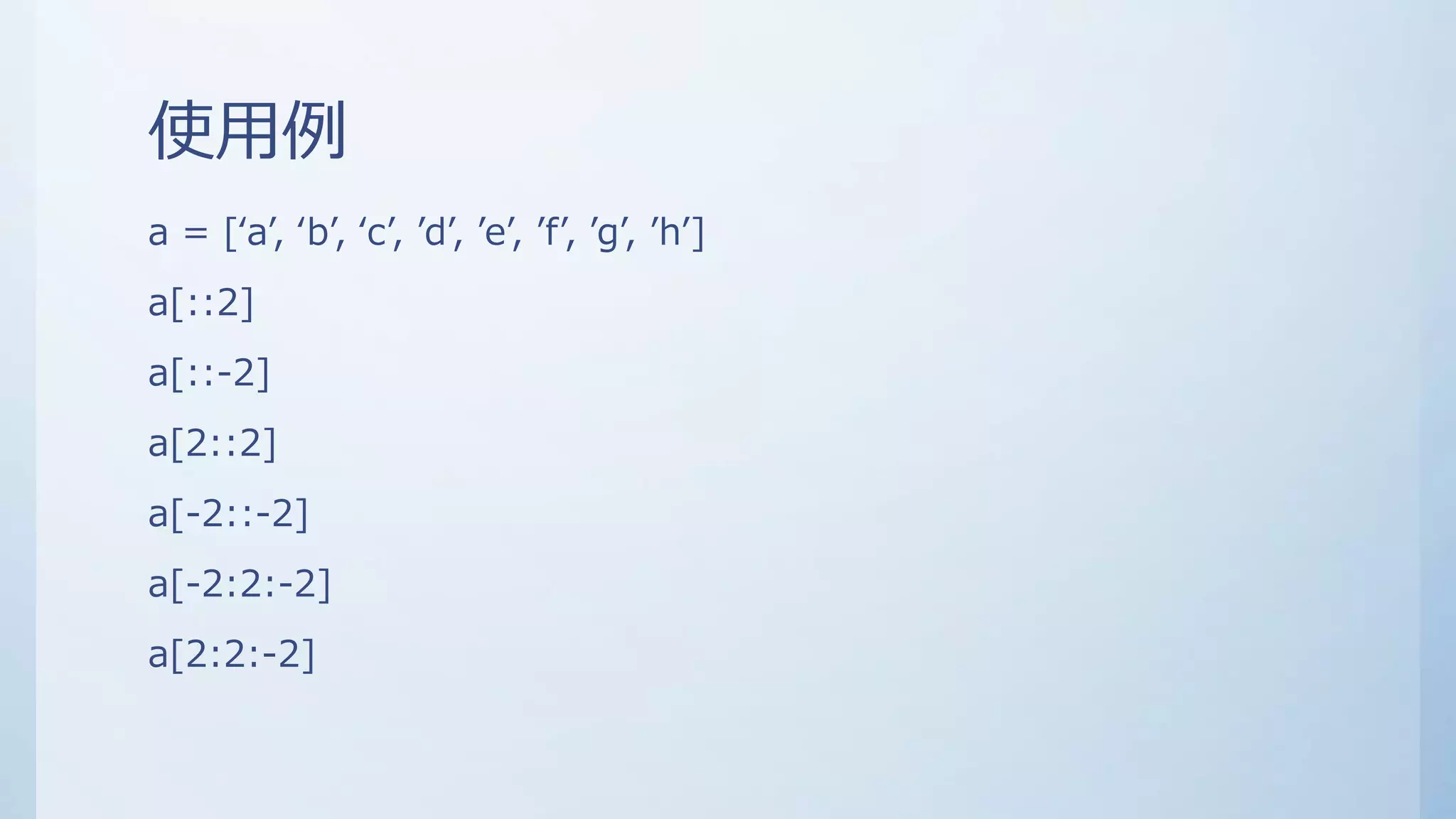 使用例
a = [‘a’, ‘b’, ‘c’, ’d’, ’e’, ’f’, ’g’, ’h’]
a[::2]
a[::-2]
a[2::2]
a[-2::-2]
a[-2:2:-2]
a[2:2:-2]
 