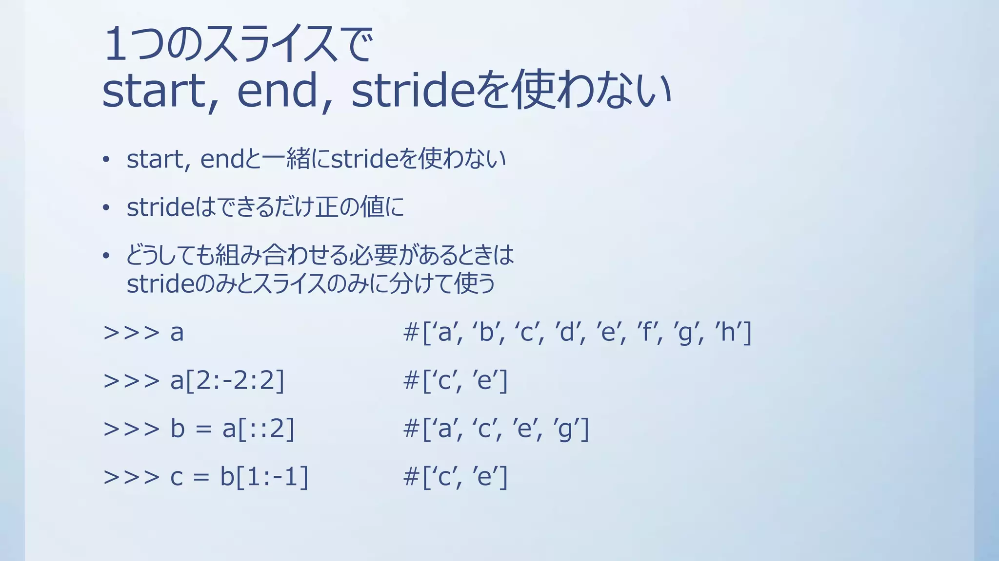 1つのスライスで
start, end, strideを使わない
• start, endと一緒にstrideを使わない
• strideはできるだけ正の値に
• どうしても組み合わせる必要があるときは
strideのみとスライスのみに分けて使う
>>> a #[‘a’, ‘b’, ‘c’, ’d’, ’e’, ’f’, ’g’, ’h’]
>>> a[2:-2:2] #[‘c’, ’e’]
>>> b = a[::2] #[‘a’, ‘c’, ’e’, ’g’]
>>> c = b[1:-1] #[‘c’, ’e’]
 