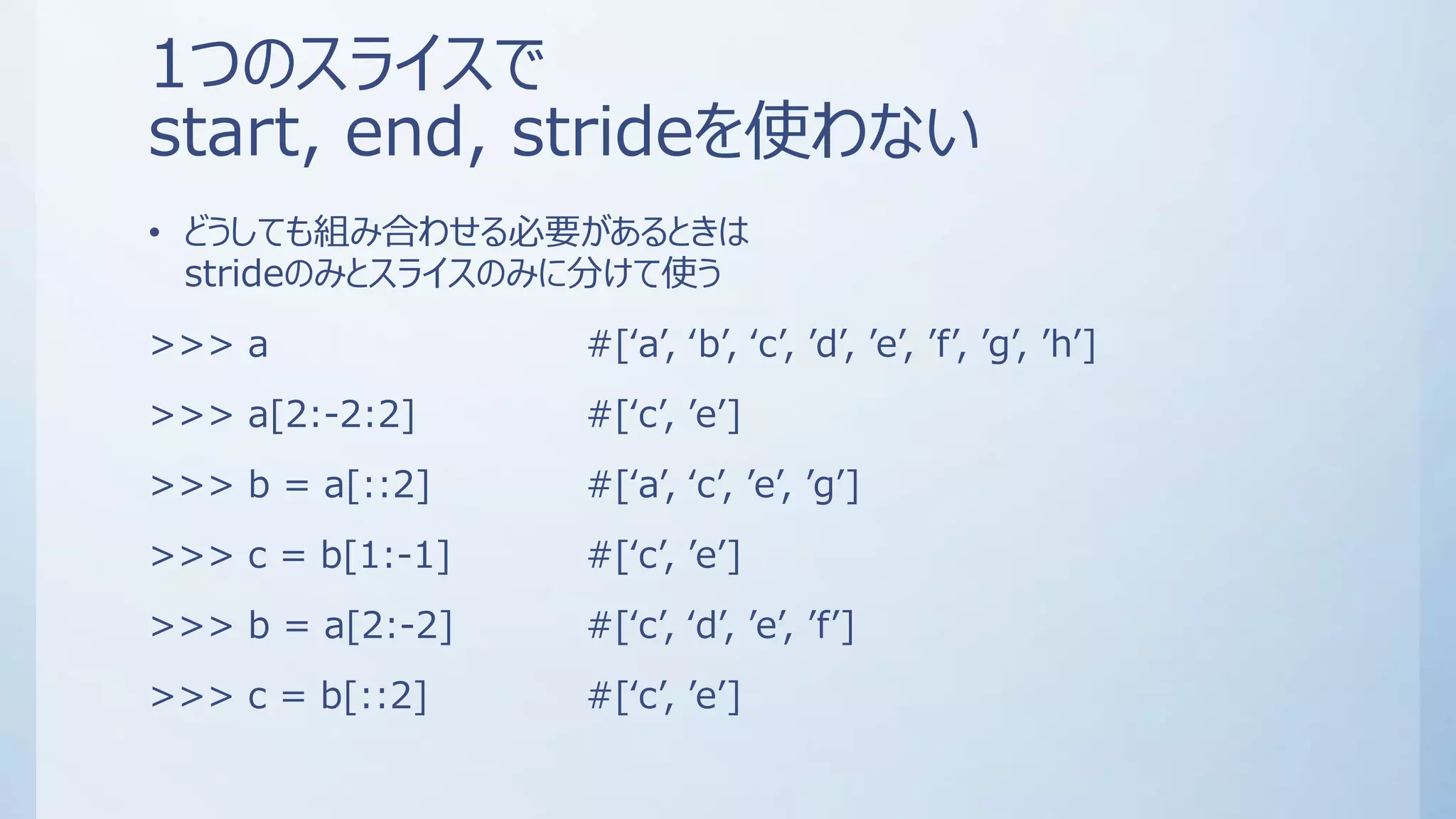 1つのスライスで
start, end, strideを使わない
• どうしても組み合わせる必要があるときは
strideのみとスライスのみに分けて使う
>>> a #[‘a’, ‘b’, ‘c’, ’d’, ’e’, ’f’, ’g’, ’h’]
>>> a[2:-2:2] #[‘c’, ’e’]
>>> b = a[::2] #[‘a’, ‘c’, ’e’, ’g’]
>>> c = b[1:-1] #[‘c’, ’e’]
>>> b = a[2:-2] #[‘c’, ‘d’, ’e’, ’f’]
>>> c = b[::2] #[‘c’, ’e’]
 