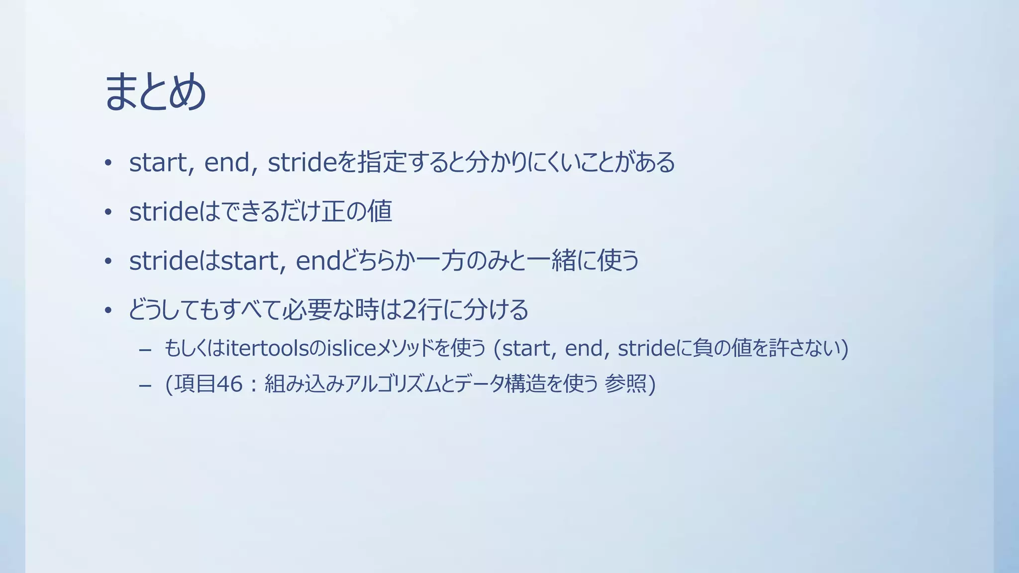 まとめ
• start, end, strideを指定すると分かりにくいことがある
• strideはできるだけ正の値
• strideはstart, endどちらか一方のみと一緒に使う
• どうしてもすべて必要な時は2行に分ける
– もしくはitertoolsのisliceメソッドを使う (start, end, strideに負の値を許さない)
– (項目46：組み込みアルゴリズムとデータ構造を使う 参照)
 