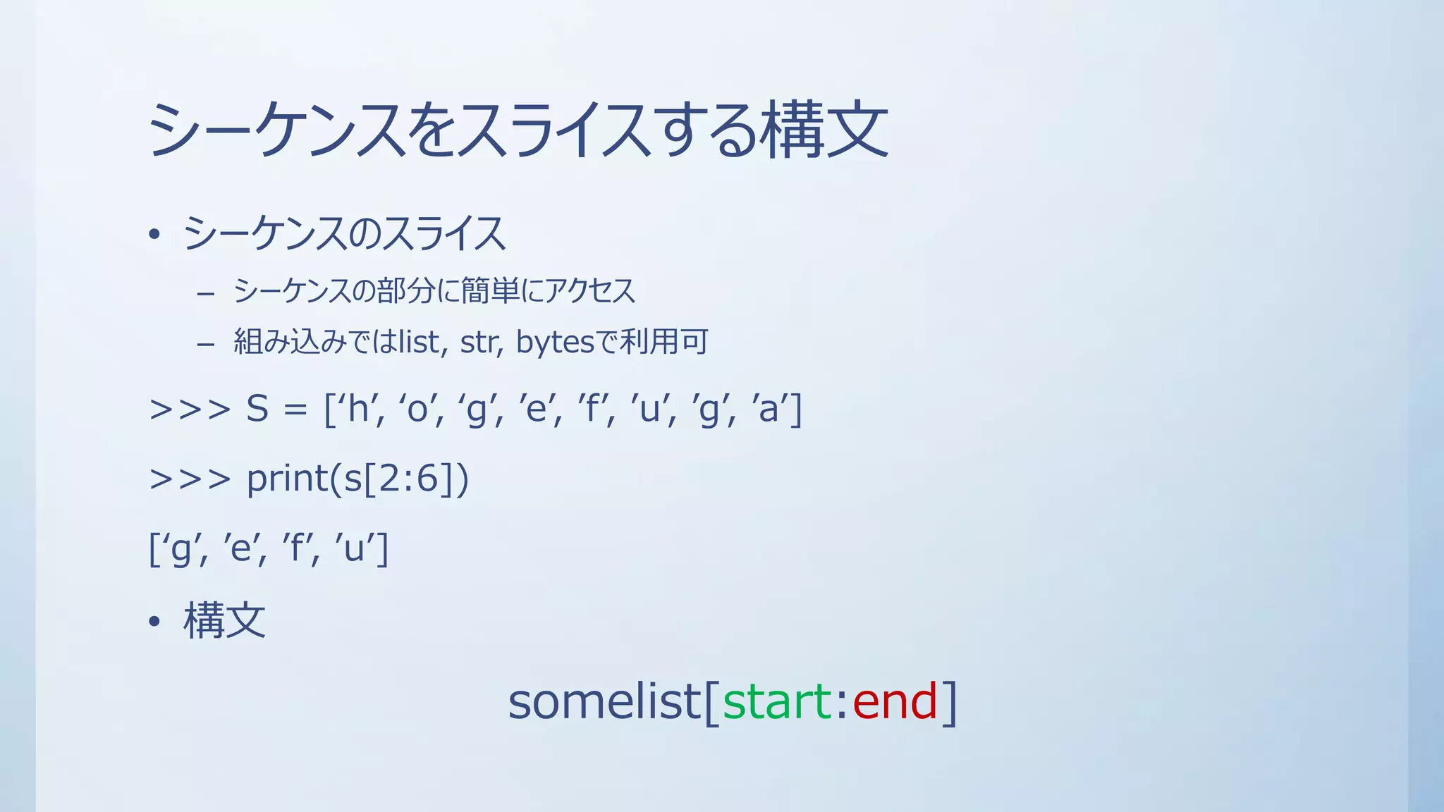 シーケンスをスライスする構文
• シーケンスのスライス
– シーケンスの部分に簡単にアクセス
– 組み込みではlist, str, bytesで利用可
>>> S = [‘h’, ‘o’, ‘g’, ’e’, ’f’, ’u’, ’g’, ’a’]
>>> print(s[2:6])
[‘g’, ’e’, ’f’, ’u’]
• 構文
somelist[start:end]
 