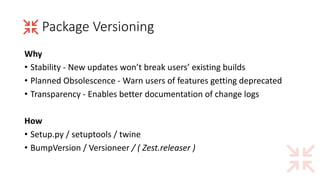Package	Versioning
Why
• Stability	- New	updates	won’t	break	users’	existing	builds
• Planned	Obsolescence	- Warn	users	of	features	getting	deprecated
• Transparency	- Enables	better	documentation	of	change	logs
How
• Setup.py /	setuptools /	twine
• BumpVersion /	Versioneer /	(	Zest.releaser )
 