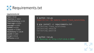 Requirements.txt
$ python run.py
ImportError: No module named flask_sqlalchemy
$ pip install –r requirements.txt
Collecting flask_sqlalchemy
Collecting smtplib
Collecting passlib
...
$ python run.py
* Running on http://127.0.0.1:5000/
Flask	==	0.12
Flask-Cors ==	3.0.3
Flask-SQLAlchemy ==	2.1
Flask-Login	==	0.3.2
psycopg2	==	2.6.1
PyYAML ==	3.11
requests	==	2.10.0
SQLAlchemy ==	1.0.14
passlib ==	1.6.5
bcrypt ==	3.1.1
WTForms ==	2.1
...
requirements.txt
 