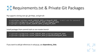 Requirements.txt &	Private	Git Packages
-e git+https://github.com/MY_USER/MY_REPO.git#egg=MY_REPO # Will ask for password
-e git+ssh://git@github.com/MY_USER/MY_REPO.git#egg=MY_REPO
-e git+git://github.com/MY_USER/MY_REPO.git#egg=MY_REPO
Pip	supports	cloning	over	git,	git+https,	and	git+ssh
-e git+ssh://git@github.com/MY_USER/MY_REPO.git@staging#egg=MY_REPO
-e git+ssh://git@github.com/MY_USER/MY_REPO.git@da39a3ee#egg=MY_REPO
Install	packages	from	commit	hash	or	non-master	branch
If	you	want	to	add	git references	in	setup.py,	use	dependency_links
 