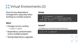 Virtual	Environments	(2)
Setup
Issues?
Just	delete	your	venv and	create	a	fresh	one
$ virtualenv ~/.venvs/X
$ source ~/.venvs/X/bin/activate
(X)$ pip install -r requirements.txt
$ rm –rf ~/.venvs/X
Clean	&	easy	dependency	
management;	especially	when	
working	on	multiple	projects
Why?
• Package	version	conflicts
• v5.0.1	!=	v5.3.0
• Dependency	contamination	
across	multiple	projects
• Testing	dependency	upgrades
 