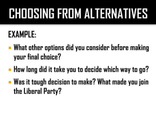 EXAMPLE:
 What other options did you consider before making
your final choice?
 How long did it take you to decide which way to go?
 Was it tough decision to make? What made you join
the Liberal Party?
 