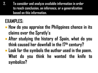 EXAMPLES:
 How do you appraise the Philippines chance in its
claims over the Spratly’s
 After studying the history of Spain, what do you
think caused her downfall in the 17th century?
 Look for the symbols the author used in the poem.
What do you think he wanted the knife to
symbolize?
 
