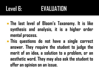  The last level of Bloom’s Taxonomy. It is like
synthesis and analysis, it is a higher order
mental process.
 This questions do not have a single correct
answer. They require the student to judge the
merit of an idea, a solution to a problem, or an
aesthetic word. They may also ask the student to
offer an opinion on an issue.
 