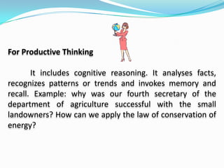 For Creative Thinking It probes into one’s originality. Example: how will you present the layers of the earth to your class? Simulate the eruption of Mt. Mayon. The question may ask for pupils  own ideas or new ways of doing things. Example: how can you demonstrate soil-less gardening?