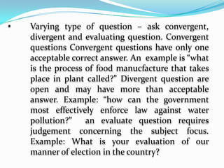 Divergent Questions	They require the respondent to think in” different directions”, to think of alternative actions or to arrive at own decision. There are several possible answers. Example: Why are you voting for him? What will happen if you leave it under direct sunlight for a week?