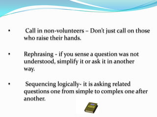   	Varying type of question – ask convergent, 	divergent and evaluating question. Convergent 	questions Convergent questions have only one 	acceptable correct answer. An  example is “what 	is the process of food manucfacture that takes 	place in plant called?” Divergent question are 	open and may have more than acceptable 	answer. Example: “how can the government 	most effectively enforce law against water 	pollution?”  an evaluate question requires judgementconcerning the subject focus. 	Example: What is your evaluation of our 	manner of election in the country?  	Asking non directing question - Pose the question 	first, then call on a student to answer. Don’t direct 	your question to just one students. Direct the 	question to all.   	 Call in non-volunteers – Don’t just call on those 	who raise their hands.