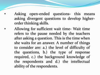           Sequencing logically- it is asking related 	questions one from simple to complex one after 	another.         Requiring abstract thinking- This means going 	beyond simple recall questions. Examples of 	questions that require abstract thinking is 	“What meaning can you derive from the data 	presented in the graph? What generalization 	can you draw from the data presented?         Asking open-ended questions- this means 	asking divergent questions to develop higher-	order thinking skills.
